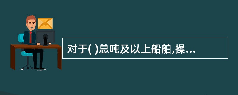 对于( )总吨及以上船舶,操舵装置由于失电而失灵时,自动提供的替代动力源应至少能