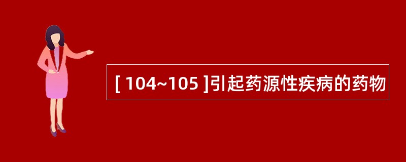 [ 104~105 ]引起药源性疾病的药物