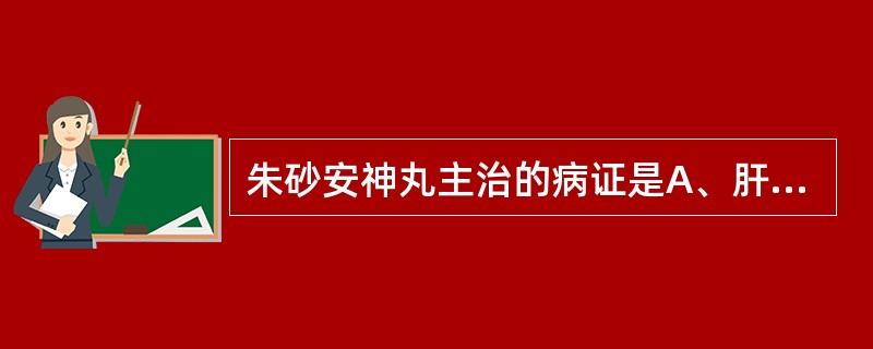 朱砂安神丸主治的病证是A、肝阳上亢,阴血不足B、肾阴不足,虚火上炎C、心肾不足,