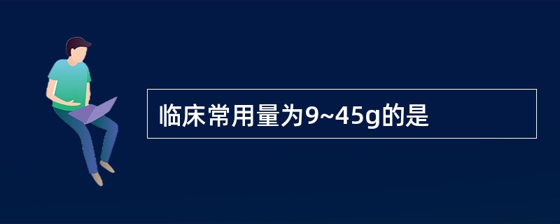 临床常用量为9~45g的是