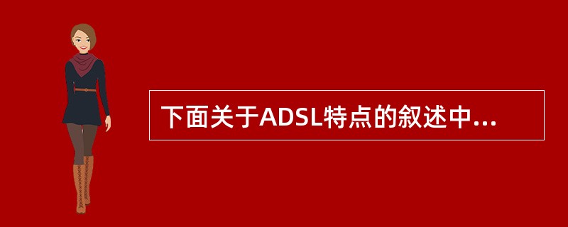 下面关于ADSL特点的叙述中,错误的是( )。