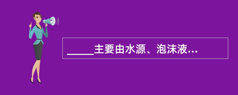 _____主要由水源、泡沫液罐、消防泵组、泡沫比例混合装置、管道、阀门、泡沫炮、
