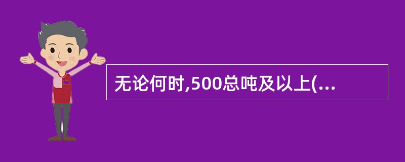 无论何时,500总吨及以上(或者750kW及以上)海船、600总吨及以上(或者4