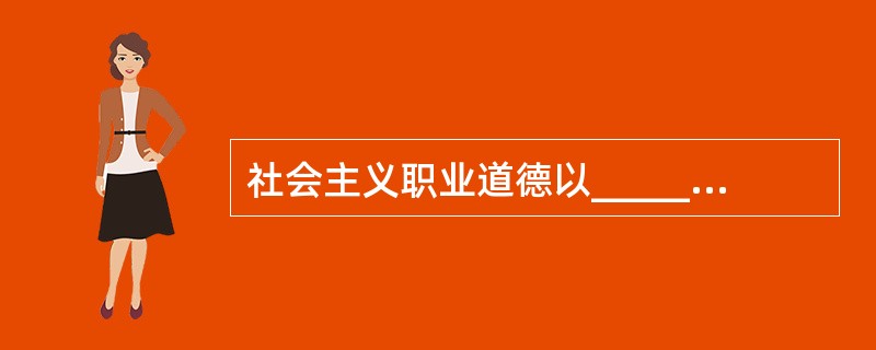 社会主义职业道德以_____核心,_____为原则,这是所有从业人员在职业活动中