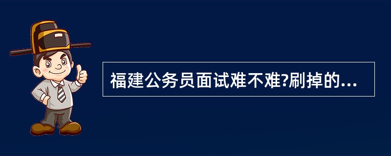 福建公务员面试难不难?刷掉的几率是不是很大?