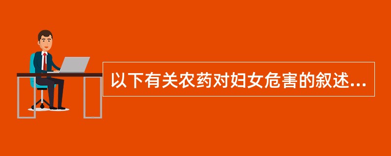 以下有关农药对妇女危害的叙述,错误的是A、各种农药对妇女的毒性大小和作用各异B、