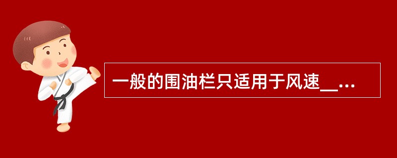 一般的围油栏只适用于风速____米£¯秒、波高___米、潮流_____节以下的场