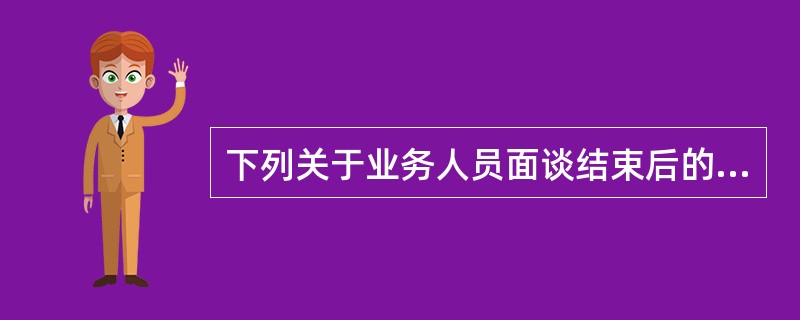 下列关于业务人员面谈结束后的做法,不正确的是( )。