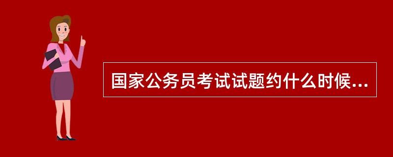 国家公务员考试试题约什么时候出题完毕?