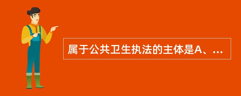 属于公共卫生执法的主体是A、国家卫生行政机关及卫生法律、法规授权的组织B、卫生法