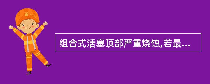 组合式活塞顶部严重烧蚀,若最大烧蚀厚度超过1£¯2顶部设计厚度时应