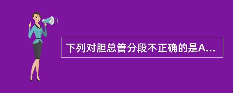 下列对胆总管分段不正确的是A、胰腺段B、十二指肠上段C、十二指肠壁内段D、十二指