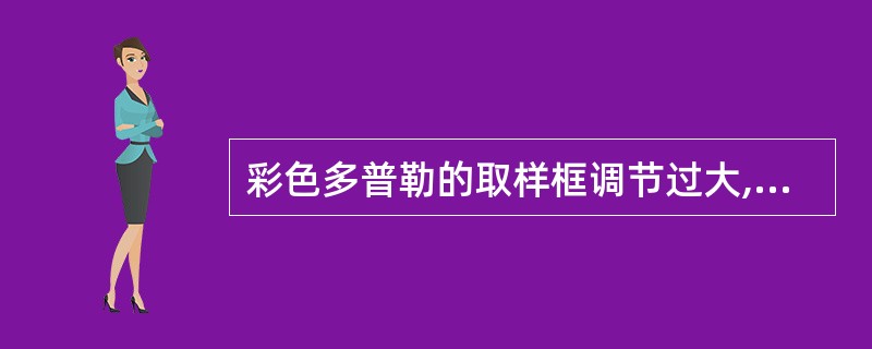 彩色多普勒的取样框调节过大,会出现的现象是A、使帧频增高B、降低血流成像的敏感性