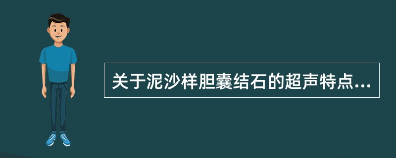 关于泥沙样胆囊结石的超声特点,不正确的是A、沉积在胆囊后壁的强回声带B、胆囊内强