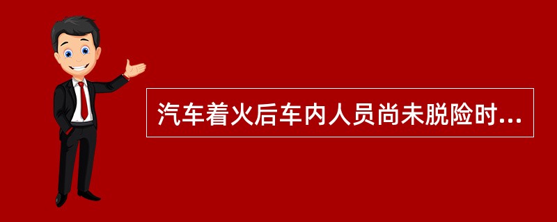 汽车着火后车内人员尚未脱险时,救援人员首先要迅速将()抢救出来。