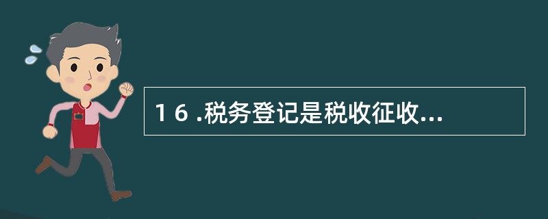 1 6 .税务登记是税收征收管理工作的中心环节,是全部税收征收管理工作的目的和归