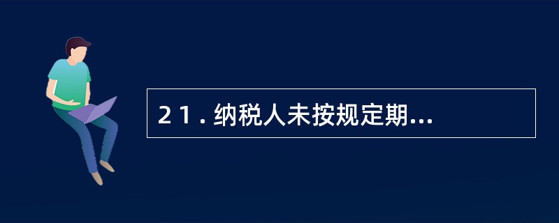 2 1 . 纳税人未按规定期限缴纳税款的, 扣缴义务人未按规定期限解缴税款的,