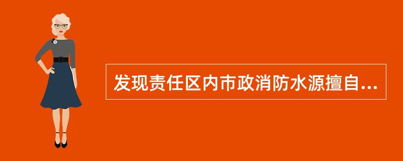 发现责任区内市政消防水源擅自挪用、拆除、埋压、圈占,影响灭火救援使用时,要及时报