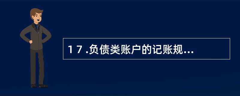 1 7 .负债类账户的记账规则是( ) 。 A .增加记借方 B . 增加记贷方