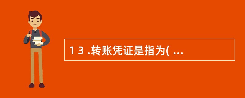 1 3 .转账凭证是指为( ) 而编制的记账凭证。 A .现金收支业务 B .银