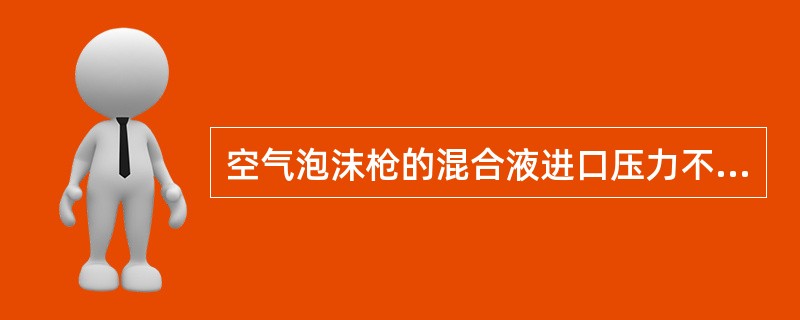 空气泡沫枪的混合液进口压力不应小于35×104pa,如小于35×104pa,泡沫