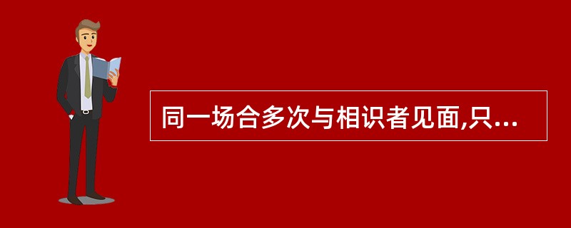 同一场合多次与相识者见面,只点头致意即可,对一面之交的朋友或不相识者,在交际场合