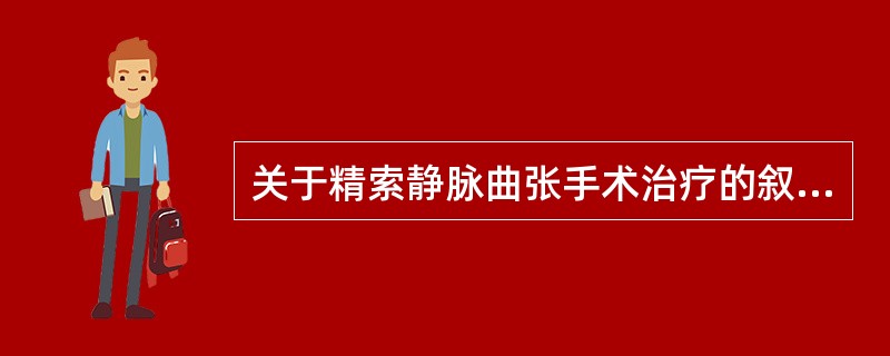 关于精索静脉曲张手术治疗的叙述哪项不正确A、精索静脉曲张伴有不育者应积极手术治疗