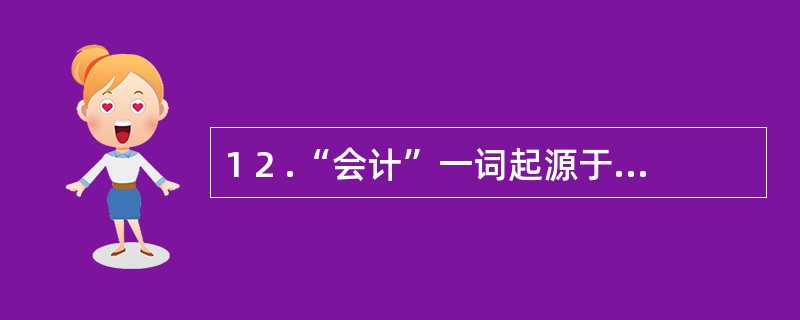 1 2 .“会计”一词起源于我国( ) 。 A .东周时期 B .西汉时期 C