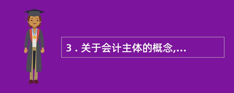 3 . 关于会计主体的概念,下列各项说法中不正确的是( ) 。 A .可以是独立