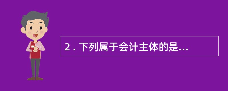 2 . 下列属于会计主体的是( ) 。 A .乡镇企业 B .子公司 C .企业