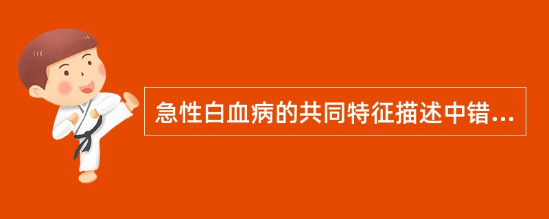 急性白血病的共同特征描述中错误的是A、发热和感染B、贫血C、出血D、全身浸润E、