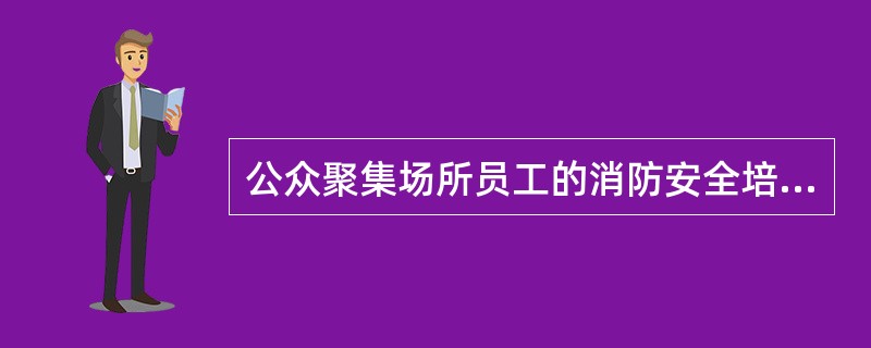 公众聚集场所员工的消防安全培训应当至少每年进行一次,培训的内容还应当主要针对报火