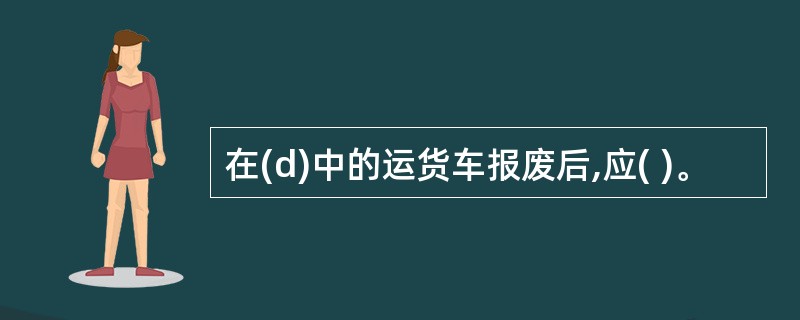 在(d)中的运货车报废后,应( )。