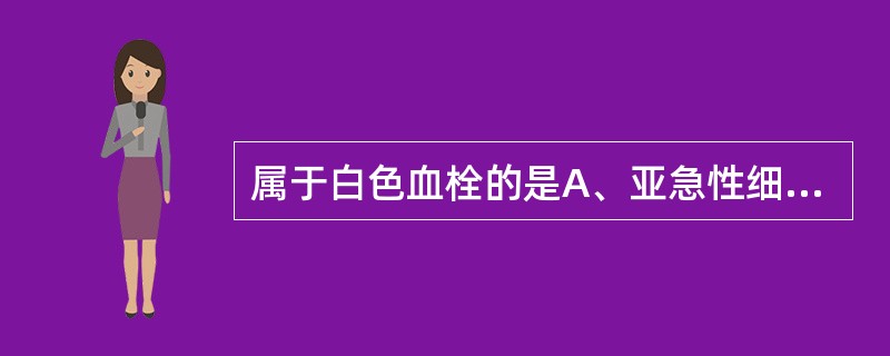属于白色血栓的是A、亚急性细菌性心内膜炎的疣状赘生物B、风湿性心内膜炎的疣状赘生