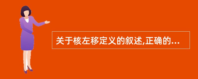 关于核左移定义的叙述,正确的是A、分类中发现很多细胞核偏于左侧的粒细胞称为核左移