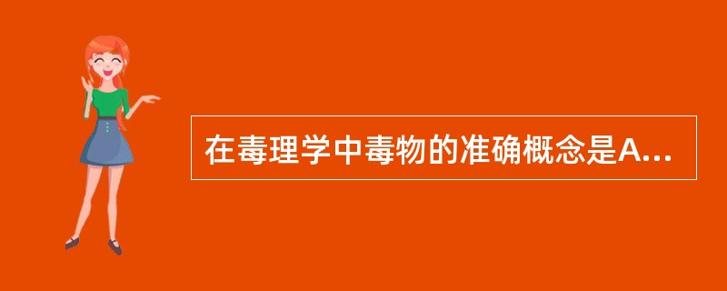 在毒理学中毒物的准确概念是A、所有进入生物体的化学物质都是毒物B、所有进入生物体