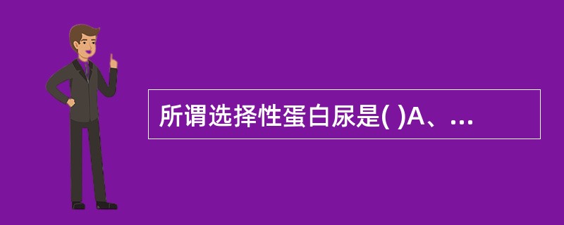 所谓选择性蛋白尿是( )A、肾小球有选择性地保留了尿中的蛋白B、肾小管有选择性地