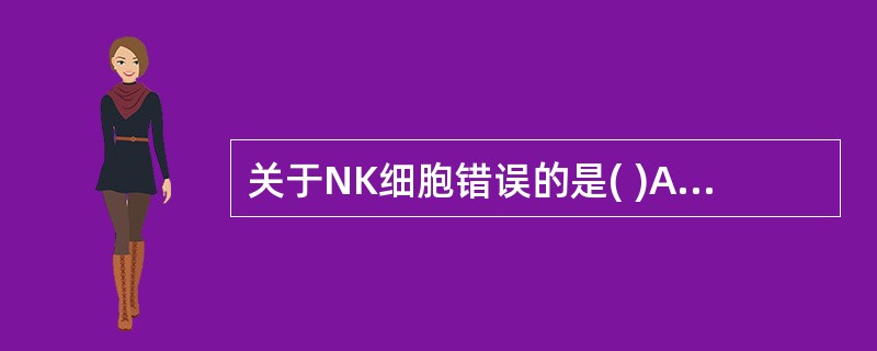 关于NK细胞错误的是( )A、来源于骨髓B、CD16、CD56是其特有标志C、表