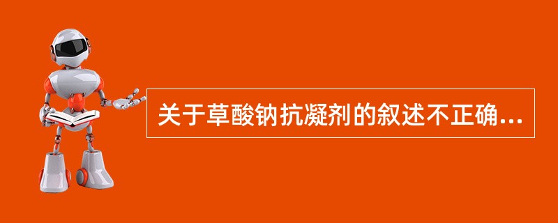 关于草酸钠抗凝剂的叙述不正确的是A、与血液中的钙离子形成草酸钙沉淀B、通常与血液