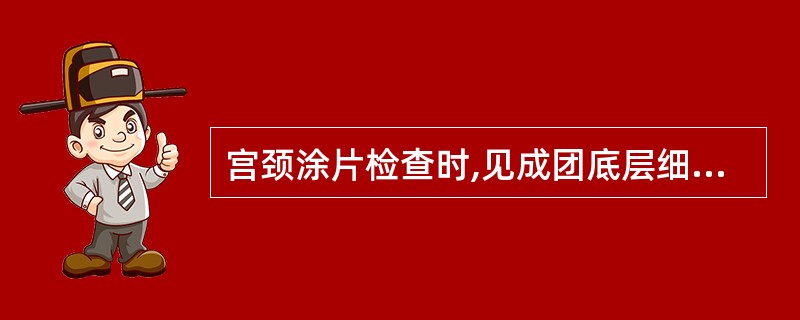 宫颈涂片检查时,见成团底层细胞出现,其胞核体积增大,染色质细颗粒状,分布均匀,形