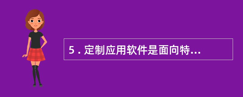 5 . 定制应用软件是面向特定用户,为解决特定问题而开发的,应用面较窄,开发成本