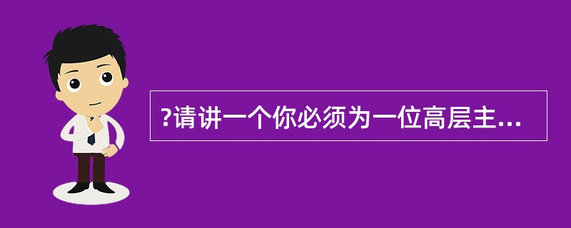 ?请讲一个你必须为一位高层主管完成一项重要任务的经历。有时,为了做好这个工作,你