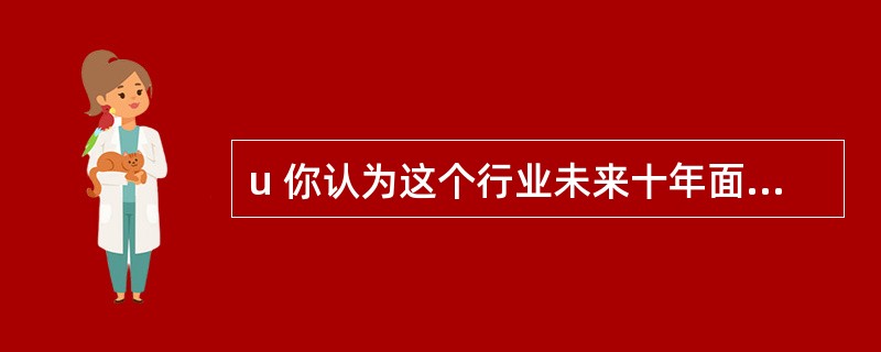 u 你认为这个行业未来十年面临的最主要的问题是什么?你准备怎样应对未来的变化?