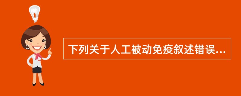 下列关于人工被动免疫叙述错误的是A、人工被动免疫是注射特异性抗体B、人工被动免疫