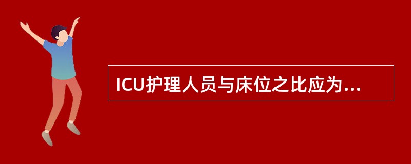 ICU护理人员与床位之比应为( )A、1∶5~6B、1∶2~4C、2∶1D、3~