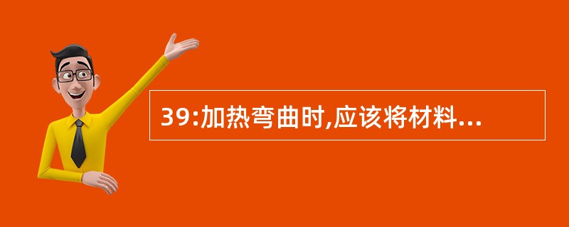 39:加热弯曲时,应该将材料加热到多少度?同时加热要怎样?操作要怎样?终了温度不