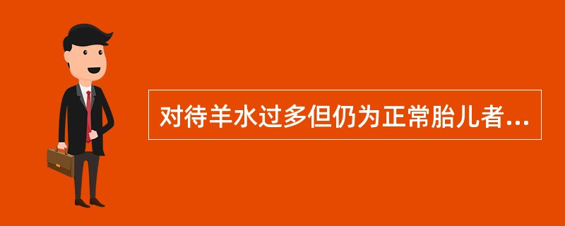 对待羊水过多但仍为正常胎儿者,正确处理方法是( )。A、缩宫素引产B、立即行剖宫