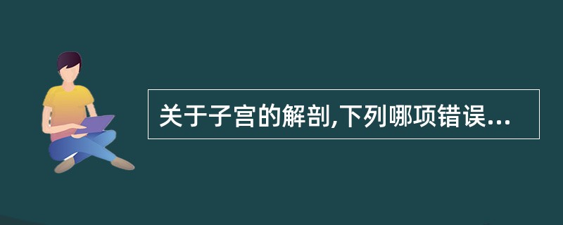 关于子宫的解剖,下列哪项错误A、子宫长7~8cm,宽4~5cmB、子宫峡部非孕期