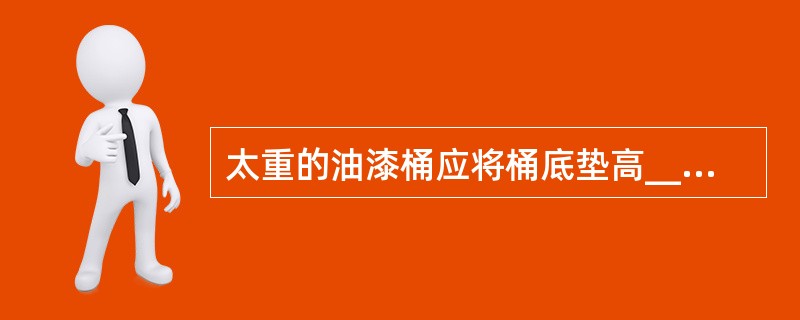 太重的油漆桶应将桶底垫高_____以上,使之通风。