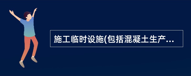 施工临时设施(包括混凝土生产系统.砂石料生产加工系统.机修车间.施工现场和生活区